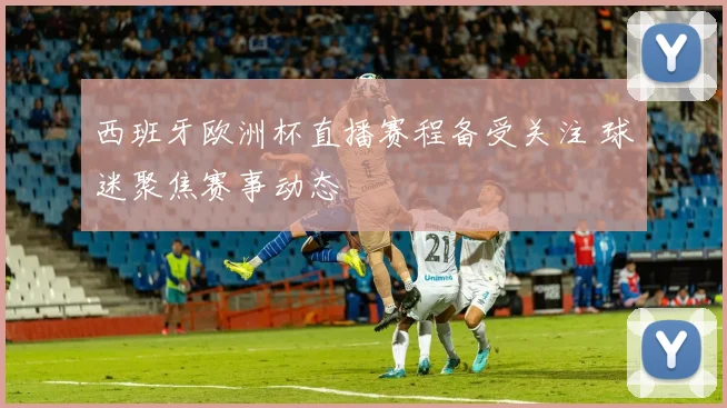 西班牙欧洲杯直播赛程备受关注 球迷聚焦赛事动态