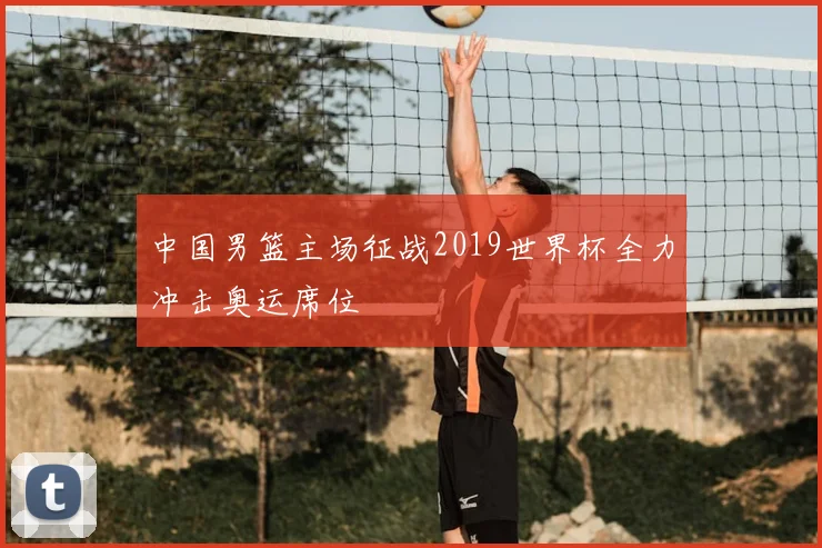 中国男篮主场征战2019世界杯全力冲击奥运席位